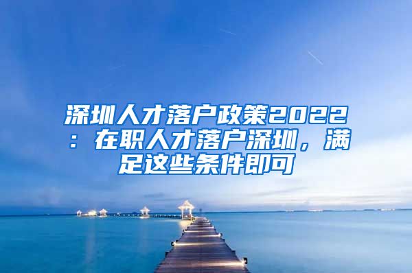 深圳人才落户政策2022：在职人才落户深圳，满足这些条件即可