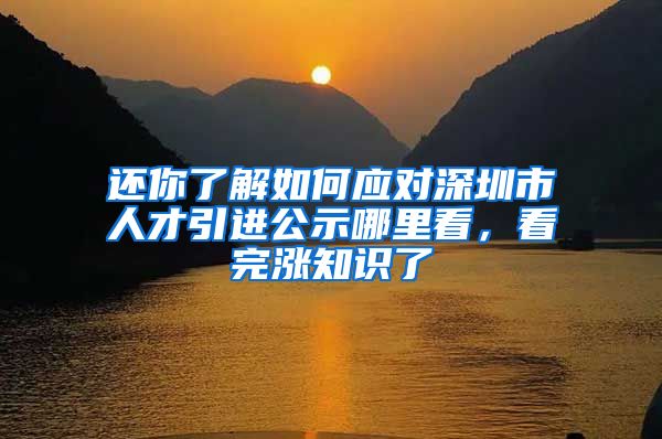 还你了解如何应对深圳市人才引进公示哪里看，看完涨知识了