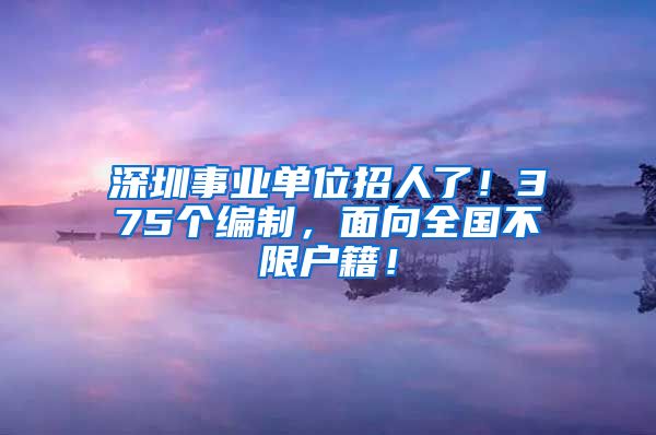 深圳事业单位招人了！375个编制，面向全国不限户籍！