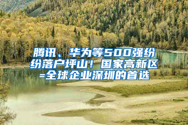 腾讯、华为等500强纷纷落户坪山！国家高新区=全球企业深圳的首选