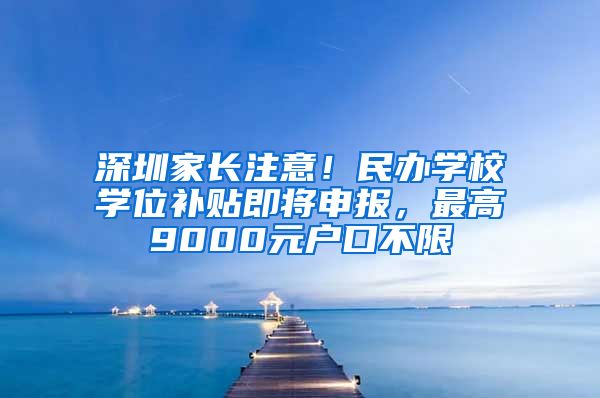 深圳家长注意！民办学校学位补贴即将申报，最高9000元户口不限