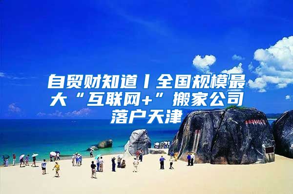 自贸财知道丨全国规模最大“互联网+”搬家公司落户天津