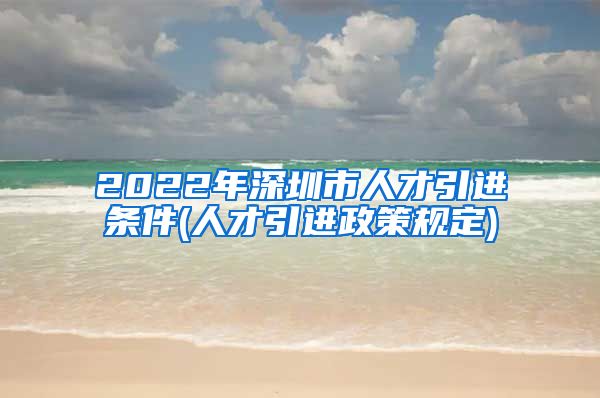 2022年深圳市人才引进条件(人才引进政策规定)