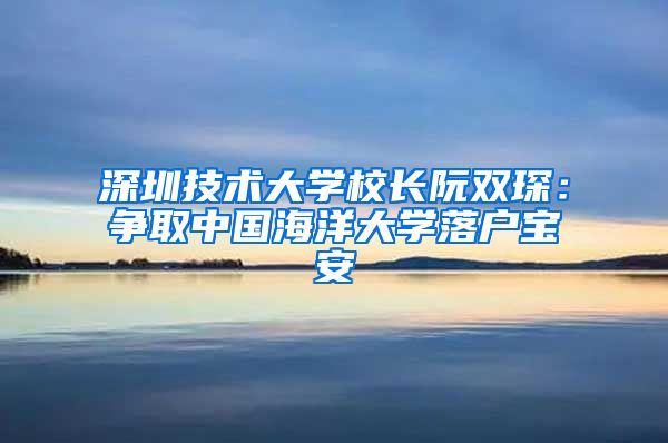 深圳技术大学校长阮双琛：争取中国海洋大学落户宝安