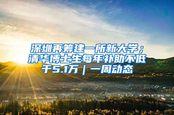 深圳再筹建一所新大学；清华博士生每年补助不低于5.1万｜一周动态