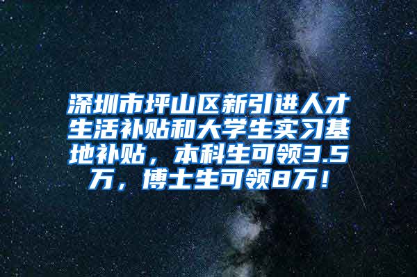 深圳市坪山区新引进人才生活补贴和大学生实习基地补贴，本科生可领3.5万，博士生可领8万！