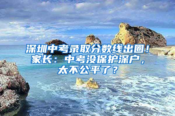 深圳中考录取分数线出圈！家长：中考没保护深户，太不公平了？