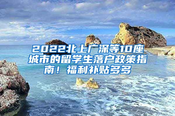 2022北上广深等10座城市的留学生落户政策指南！福利补贴多多