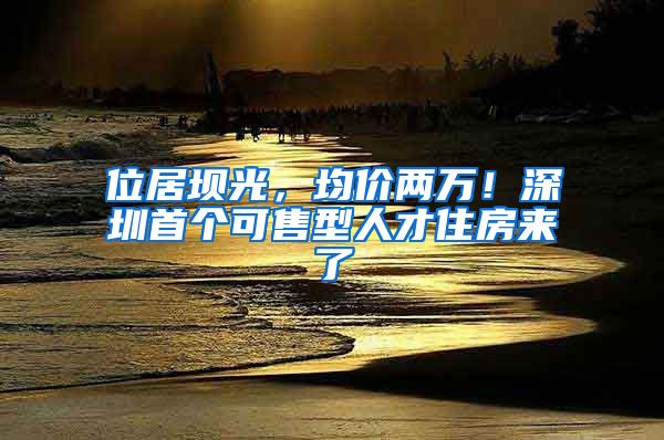 位居坝光，均价两万！深圳首个可售型人才住房来了