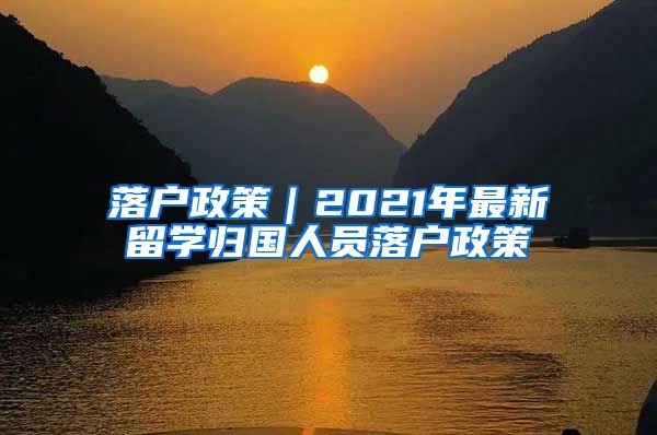 落户政策｜2021年最新留学归国人员落户政策