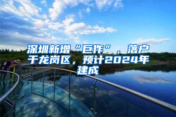深圳新增“巨作”，落户于龙岗区，预计2024年建成