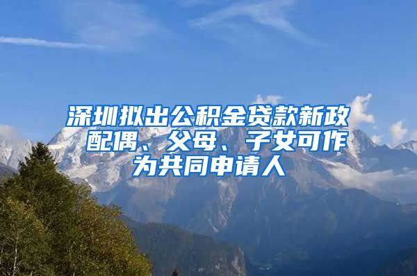 深圳拟出公积金贷款新政 配偶、父母、子女可作为共同申请人