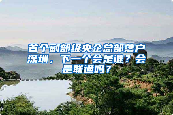 首个副部级央企总部落户深圳，下一个会是谁？会是联通吗？