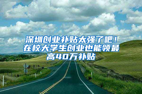 深圳创业补贴太强了吧！在校大学生创业也能领最高40万补贴