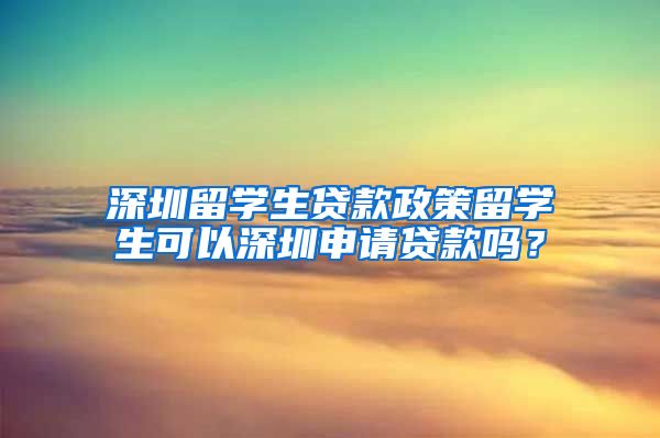 深圳留学生贷款政策留学生可以深圳申请贷款吗？