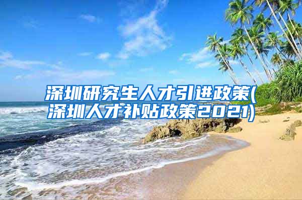 深圳研究生人才引进政策(深圳人才补贴政策2021)