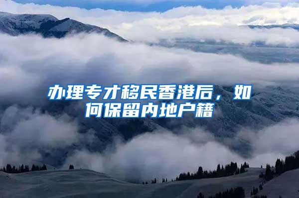 办理专才移民香港后，如何保留内地户籍