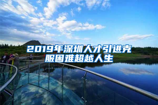 2019年深圳人才引进克服困难超越人生