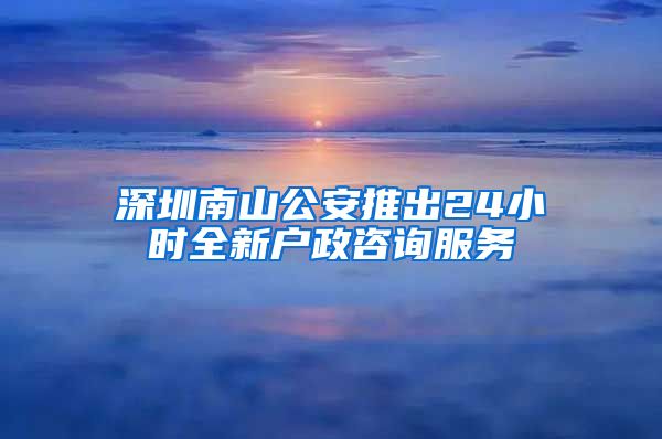 深圳南山公安推出24小时全新户政咨询服务