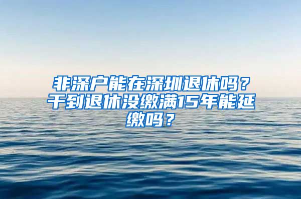 非深户能在深圳退休吗？干到退休没缴满15年能延缴吗？