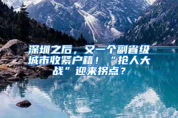 深圳之后，又一个副省级城市收紧户籍！“抢人大战”迎来拐点？