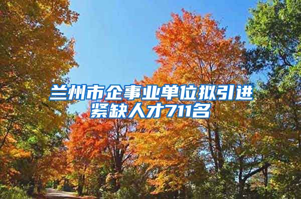 兰州市企事业单位拟引进紧缺人才711名