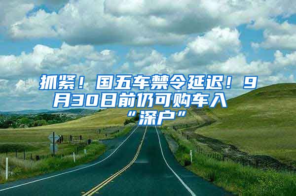 抓紧！国五车禁令延迟！9月30日前仍可购车入“深户”