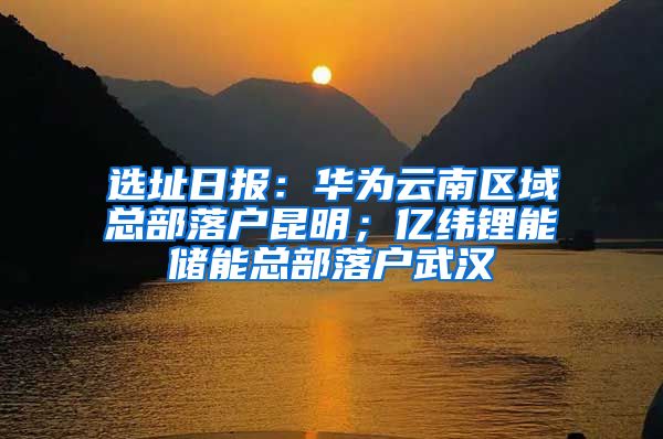 选址日报：华为云南区域总部落户昆明；亿纬锂能储能总部落户武汉