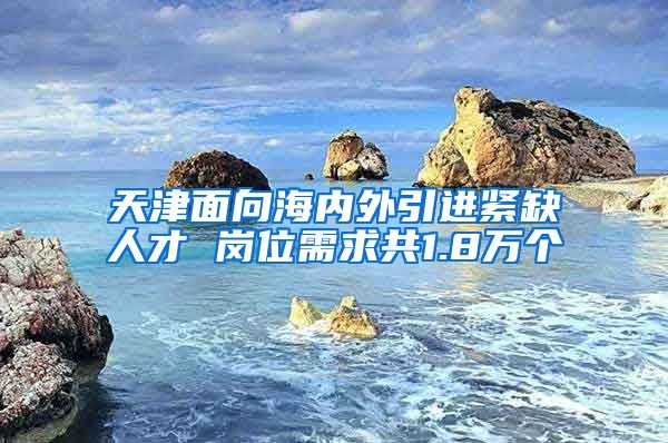 天津面向海内外引进紧缺人才 岗位需求共1.8万个