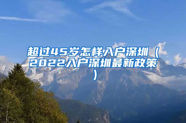 超过45岁怎样入户深圳（2022入户深圳最新政策）