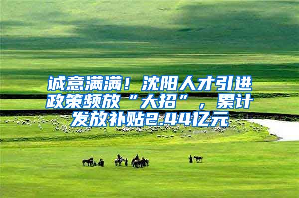 诚意满满！沈阳人才引进政策频放“大招”，累计发放补贴2.44亿元
