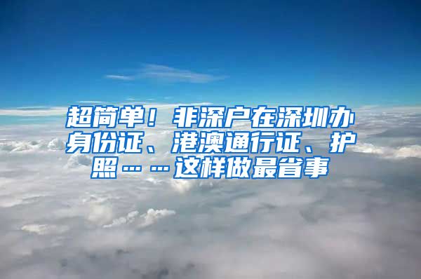 超简单！非深户在深圳办身份证、港澳通行证、护照……这样做最省事