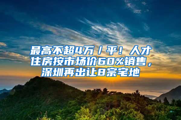 最高不超4万／平！人才住房按市场价60%销售，深圳再出让8宗宅地