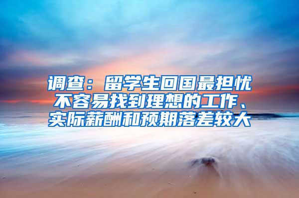 调查：留学生回国最担忧不容易找到理想的工作、实际薪酬和预期落差较大
