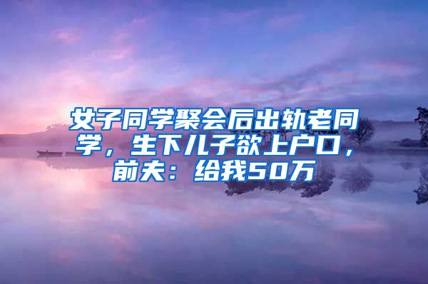 女子同学聚会后出轨老同学，生下儿子欲上户口，前夫：给我50万
