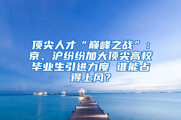 顶尖人才“巅峰之战”：京、沪纷纷加大顶尖高校毕业生引进力度 谁能占得上风？