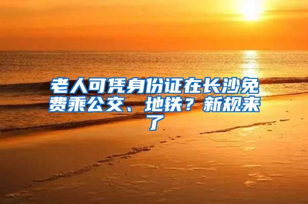 老人可凭身份证在长沙免费乘公交、地铁？新规来了