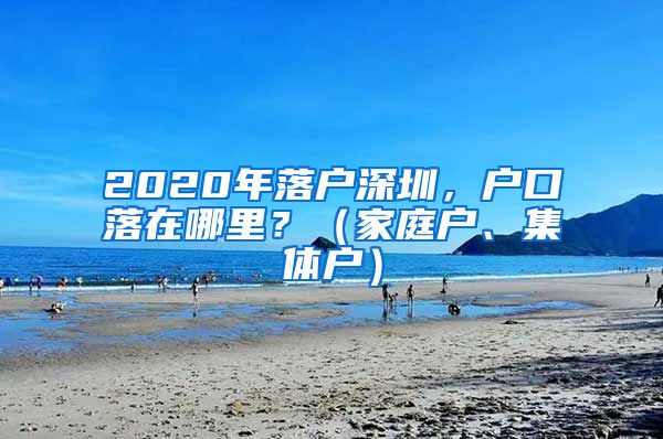 2020年落户深圳，户口落在哪里？（家庭户、集体户）