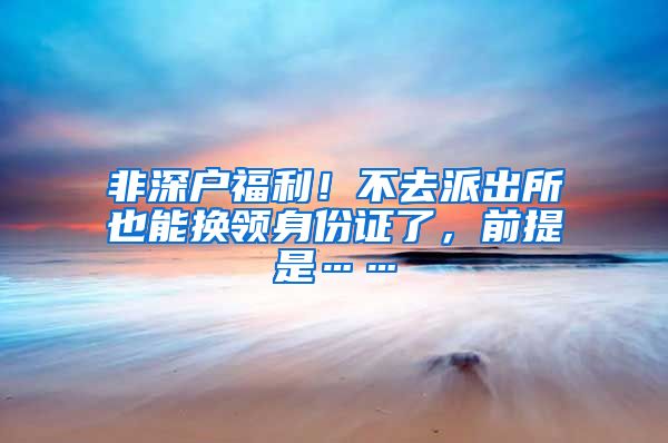 非深户福利！不去派出所也能换领身份证了，前提是……