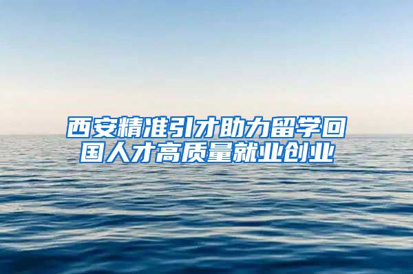 西安精准引才助力留学回国人才高质量就业创业