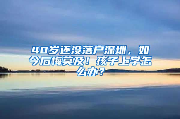 40岁还没落户深圳，如今后悔莫及！孩子上学怎么办？