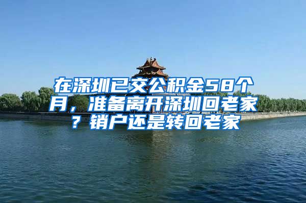 在深圳已交公积金58个月，准备离开深圳回老家？销户还是转回老家