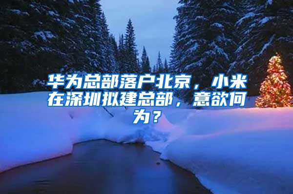 华为总部落户北京，小米在深圳拟建总部，意欲何为？