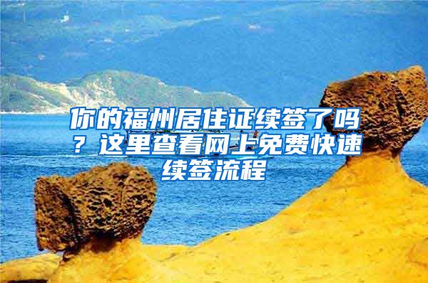 你的福州居住证续签了吗？这里查看网上免费快速续签流程