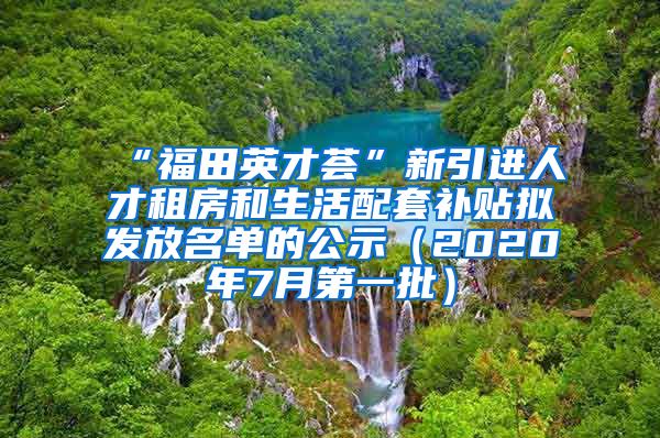 “福田英才荟”新引进人才租房和生活配套补贴拟发放名单的公示（2020年7月第一批）