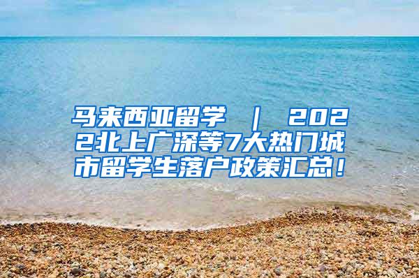 马来西亚留学 ｜ 2022北上广深等7大热门城市留学生落户政策汇总！