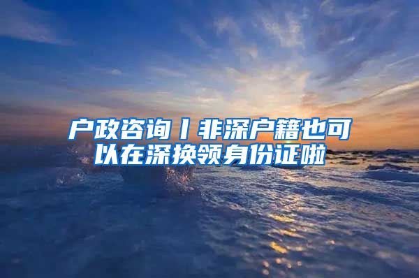 户政咨询丨非深户籍也可以在深换领身份证啦