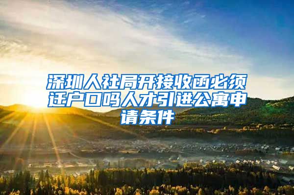 深圳人社局开接收函必须迁户口吗人才引进公寓申请条件