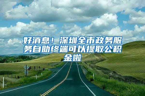 好消息！深圳全市政务服务自助终端可以提取公积金啦