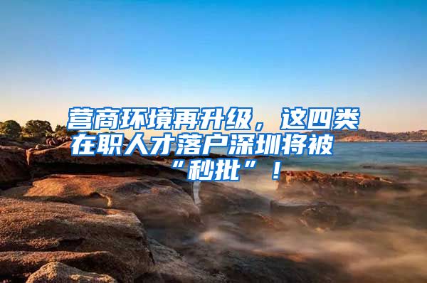 营商环境再升级，这四类在职人才落户深圳将被“秒批”！
